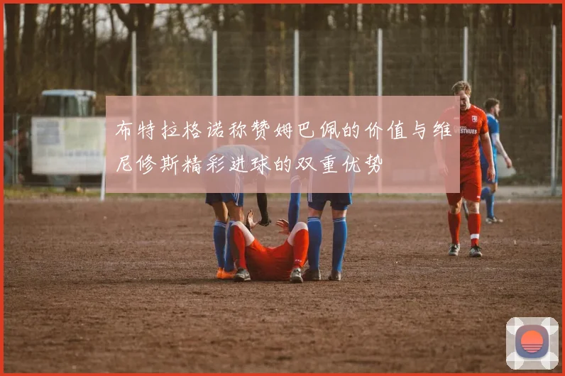 布特拉格诺称赞姆巴佩的价值与维尼修斯精彩进球的双重优势