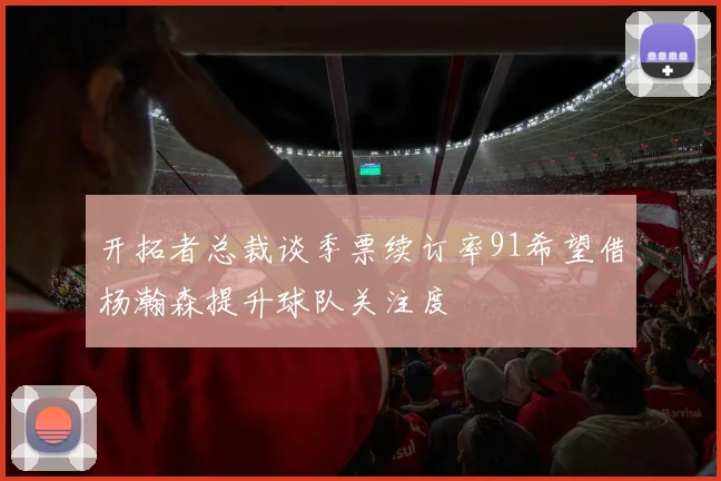 开拓者总裁谈季票续订率91希望借杨瀚森提升球队关注度