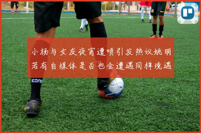 小杨与女友夜宵遭喷引发热议姚明若有自媒体是否也会遭遇同样境遇