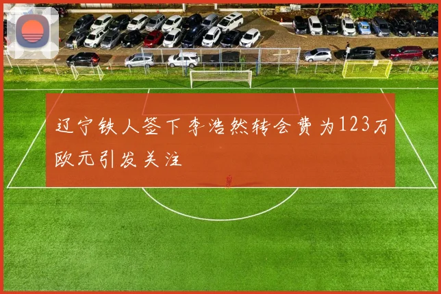 辽宁铁人签下李浩然转会费为123万欧元引发关注