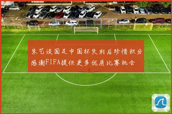 朱艺谈国足中国杯失利后珍惜积分感谢FIFA提供更多优质比赛机会