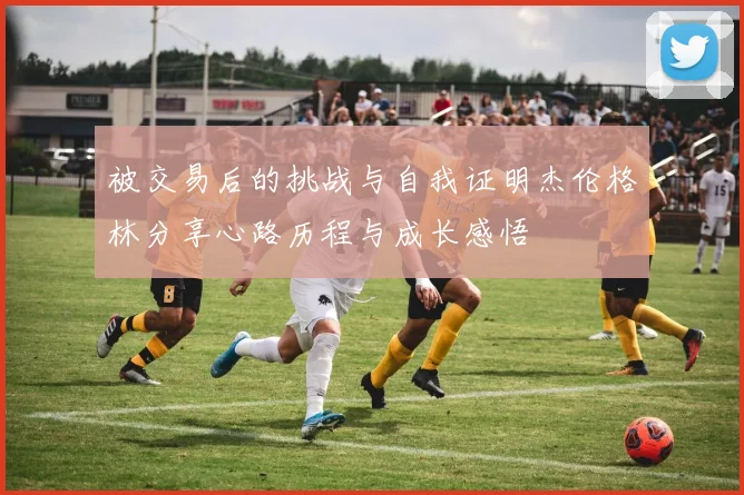 被交易后的挑战与自我证明杰伦格林分享心路历程与成长感悟