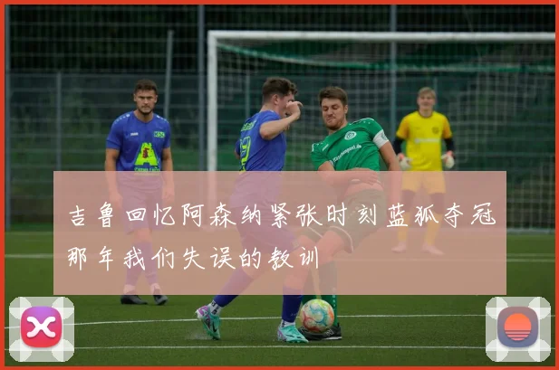 吉鲁回忆阿森纳紧张时刻蓝狐夺冠那年我们失误的教训