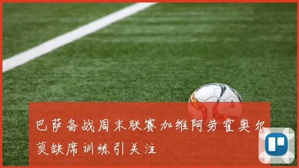 巴萨备战周末联赛加维阿劳霍奥尔莫缺席训练引关注