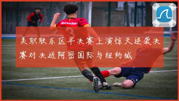 美职联东区半决赛上演惊天逆袭决赛对决迈阿密国际与纽约城