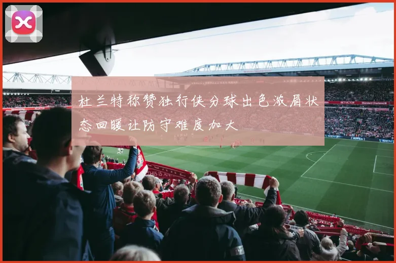 杜兰特称赞独行侠分球出色浓眉状态回暖让防守难度加大
