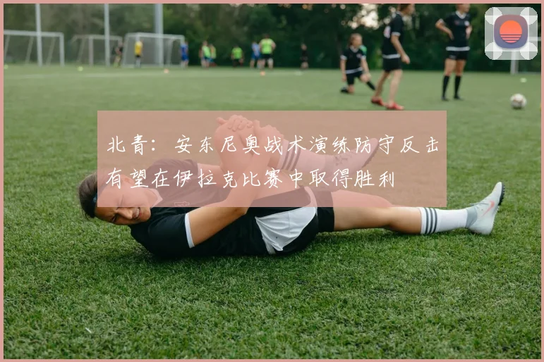 北青：安东尼奥战术演练防守反击有望在伊拉克比赛中取得胜利