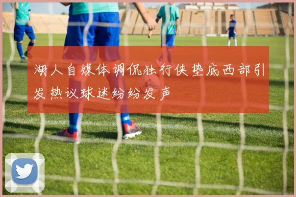 湖人自媒体调侃独行侠垫底西部引发热议球迷纷纷发声