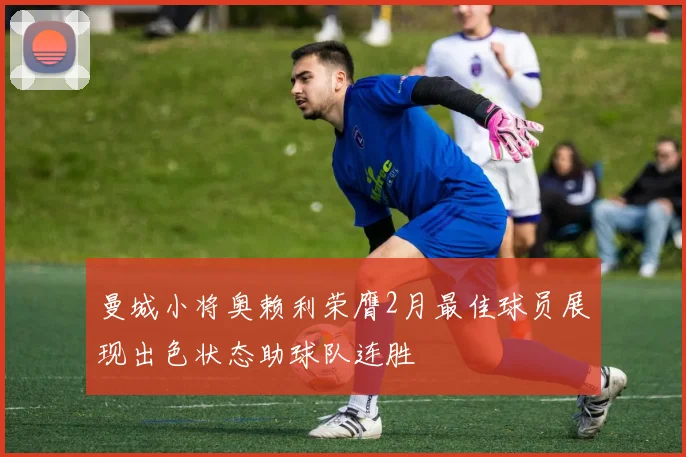 曼城小将奥赖利荣膺2月最佳球员展现出色状态助球队连胜