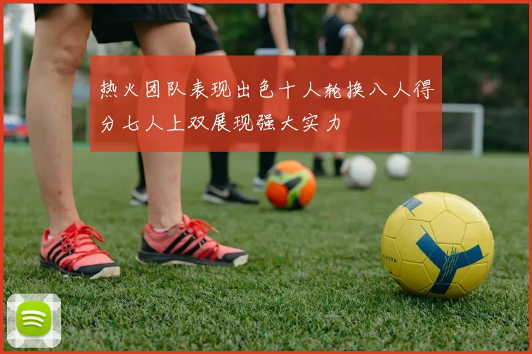 热火团队表现出色十人轮换八人得分七人上双展现强大实力