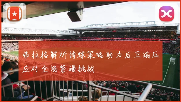 弗拉格解析持球策略助力后卫减压应对全场紧逼挑战