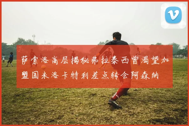 萨索洛高层揭秘弗拉泰西曾渴望加盟国米洛卡特利差点转会阿森纳