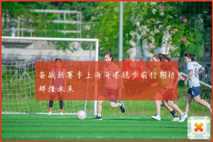 备战新赛季上海海港稳步前行期待辉煌未来