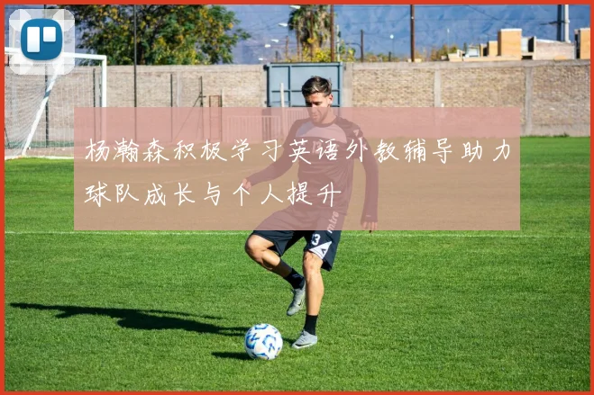 杨瀚森积极学习英语外教辅导助力球队成长与个人提升