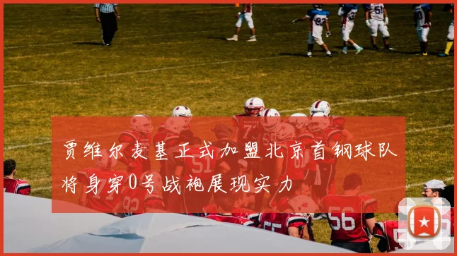 贾维尔麦基正式加盟北京首钢球队将身穿0号战袍展现实力