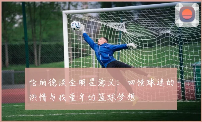 伦纳德谈全明星意义：回馈球迷的热情与我童年的篮球梦想