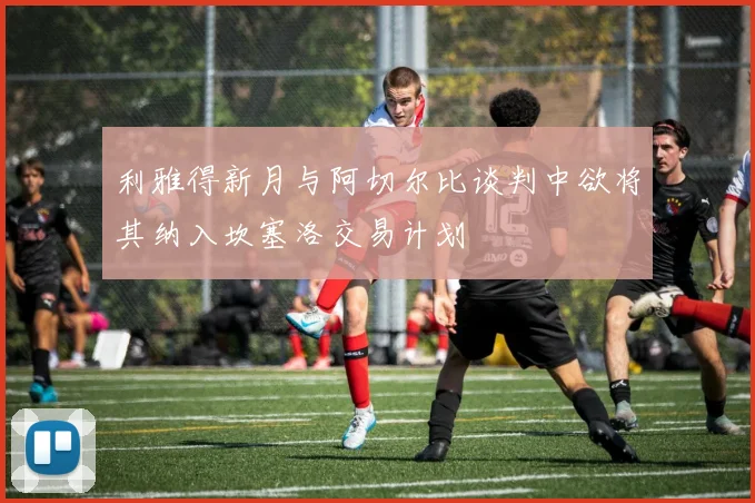 利雅得新月与阿切尔比谈判中欲将其纳入坎塞洛交易计划