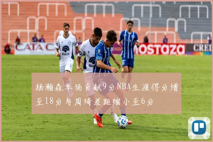 杨瀚森单场贡献9分NBA生涯得分增至18分与周琦差距缩小至6分
