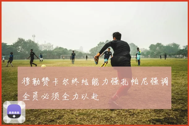 穆勒赞卡尔终结能力强孔帕尼强调全员必须全力以赴