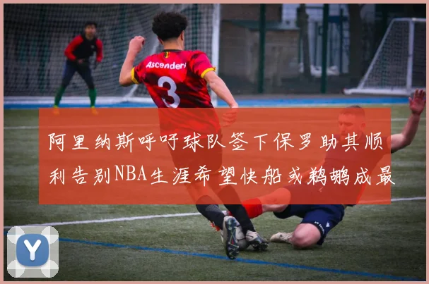 阿里纳斯呼吁球队签下保罗助其顺利告别NBA生涯希望快船或鹈鹕成最佳选择