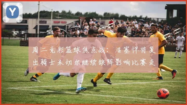 周二竞彩篮球焦点战：活塞悍将复出骑士米切尔继续缺阵影响比赛走势