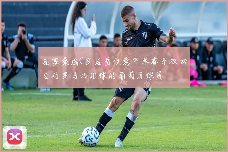孔塞桑成C罗后首位意甲单赛季双回合对罗马均进球的葡萄牙球员