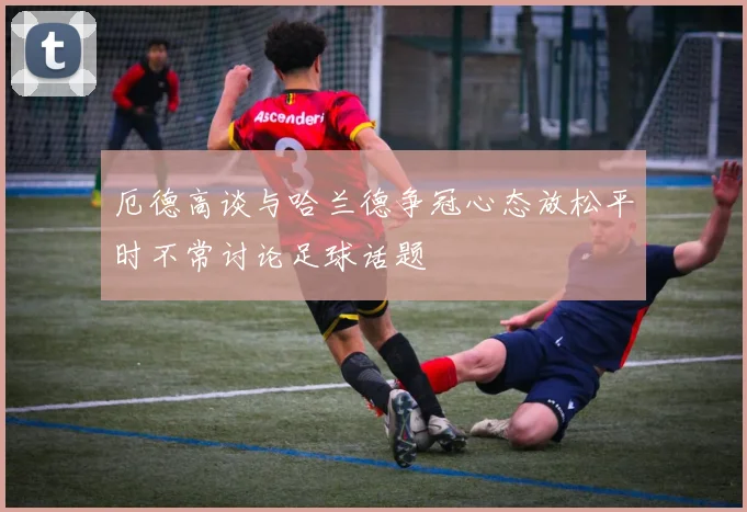 厄德高谈与哈兰德争冠心态放松平时不常讨论足球话题