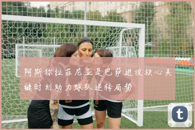 阿斯称拉菲尼亚是巴萨进攻核心关键时刻助力球队逆转局势