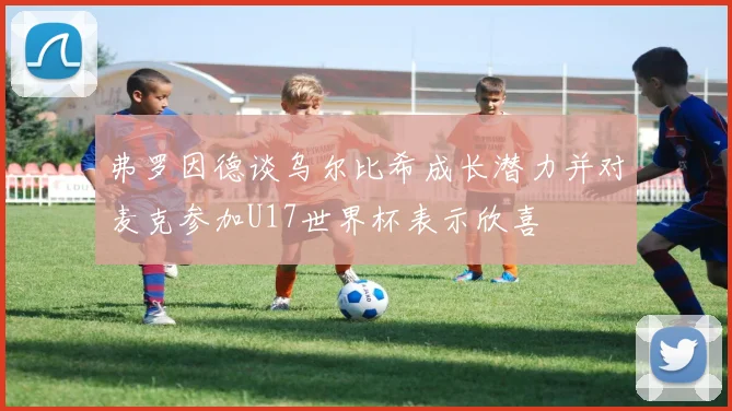 弗罗因德谈乌尔比希成长潜力并对麦克参加U17世界杯表示欣喜