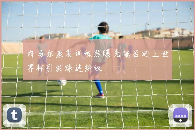 内马尔康复训练照曝光能否赶上世界杯引发球迷热议