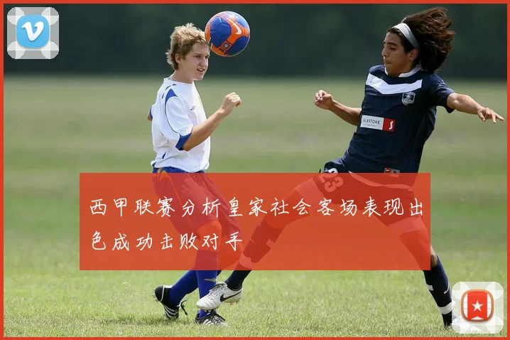西甲联赛分析皇家社会客场表现出色成功击败对手