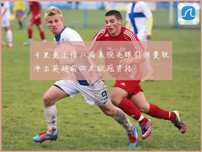 卡里克上任六周表现亮眼引领曼联冲击英超前四及欧冠资格