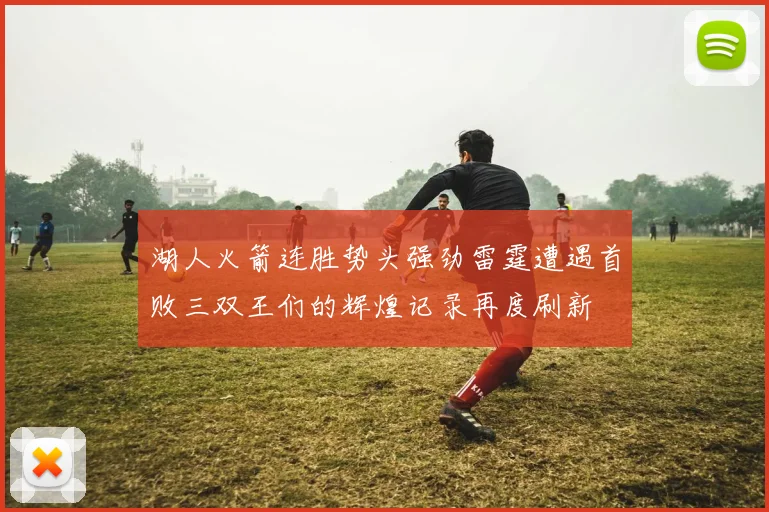 湖人火箭连胜势头强劲雷霆遭遇首败三双王们的辉煌记录再度刷新