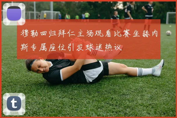 穆勒回归拜仁主场观看比赛坐赫内斯专属座位引发球迷热议