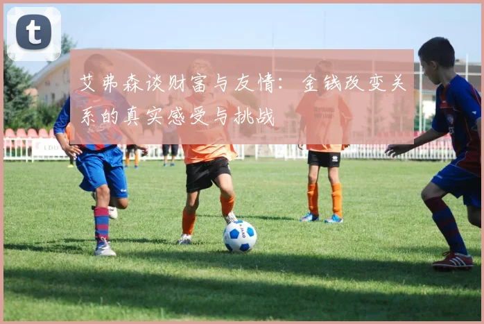 艾弗森谈财富与友情：金钱改变关系的真实感受与挑战