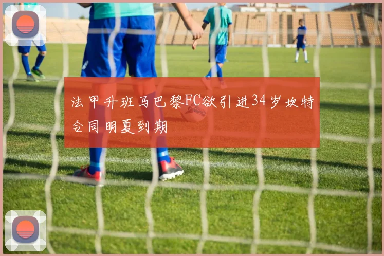 法甲升班马巴黎FC欲引进34岁坎特合同明夏到期