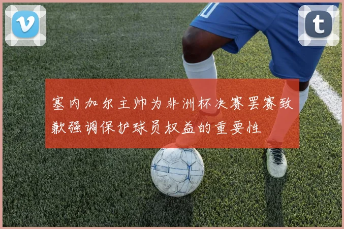 塞内加尔主帅为非洲杯决赛罢赛致歉强调保护球员权益的重要性