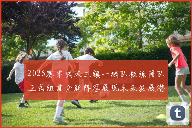 2026赛季武汉三镇一线队教练团队正式组建全新阵容展现未来发展潜力