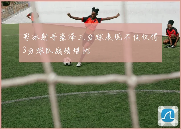 寒冰射手豪泽三分球表现不佳仅得3分球队战绩堪忧