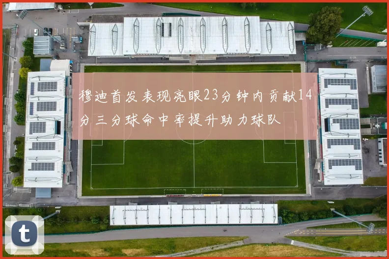 穆迪首发表现亮眼23分钟内贡献14分三分球命中率提升助力球队