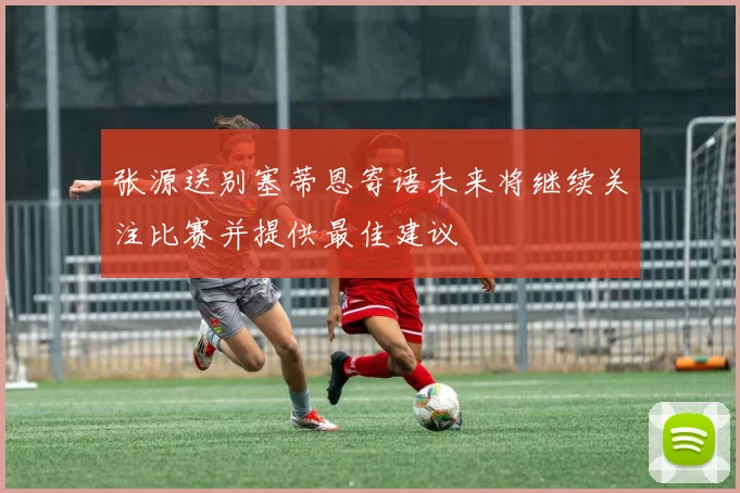 张源送别塞蒂恩寄语未来将继续关注比赛并提供最佳建议