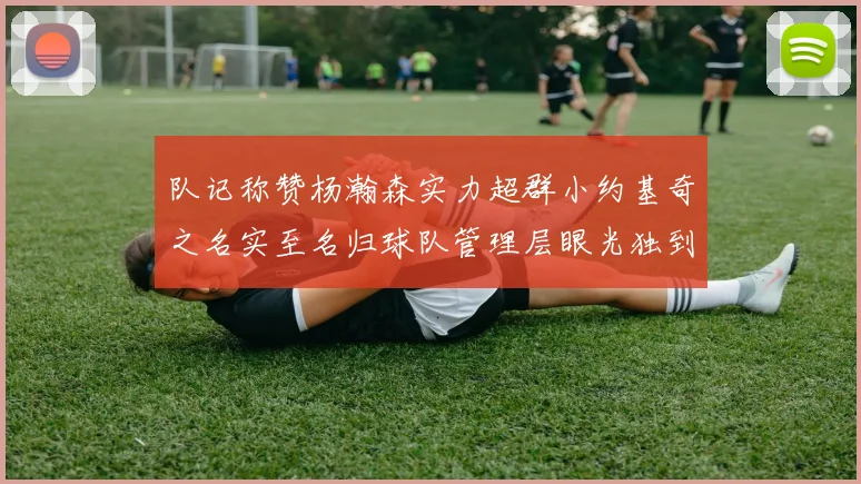 队记称赞杨瀚森实力超群小约基奇之名实至名归球队管理层眼光独到