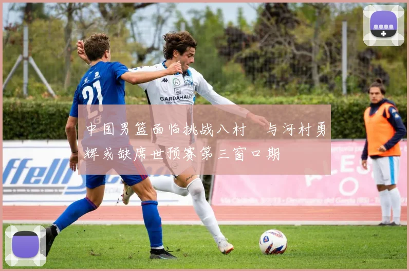 中国男篮面临挑战八村塁与河村勇辉或缺席世预赛第三窗口期