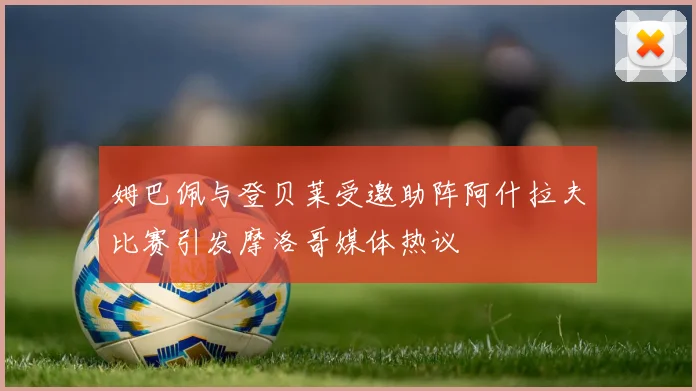 姆巴佩与登贝莱受邀助阵阿什拉夫比赛引发摩洛哥媒体热议