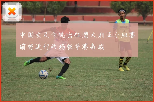 中国女足今晚出征澳大利亚小组赛前将进行两场教学赛备战