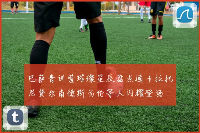 巴萨青训营璀璨星辰盘点通卡拉托尼费尔南德斯戈伦等人闪耀登场